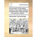 An Account of the Slave Trade on the Coast of Africa, by Alexander Falconbridge, ... the Second Edition.