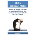 The 5 TIBETAN RITES: Discover the Secret to Anti-Aging by Practicing the 5 Tibetan Rites for Vitality, Strength Good Health and Long Life Span