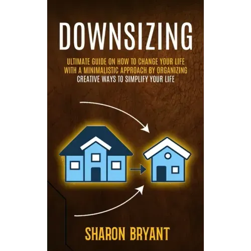Downsizing: Ultimate Guide On How To Change Your Life With A Minimalistic Approach By Organizing (Creative Ways To Simplify Your Life)
