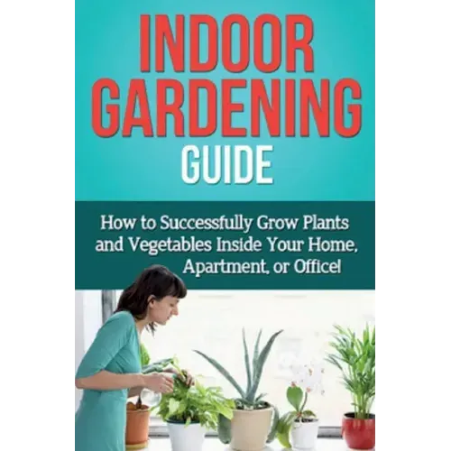 Indoor Gardening Guide: How to successfully grow plants and vegetables inside your home, apartment, or office!