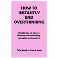 How to Instantly End Overthinking: Simple tips on how to eliminate overthinking, worrying and anxiety