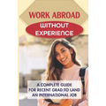 Work Abroad Without Experience: A Complete Guide For Recent Grad To Land An International Job: Tips To Find A Job Overseas