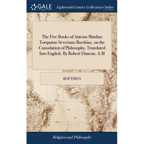 The Five Books of Anicius Manlius Torquatus Severinus Boethius, on the Consolation of Philosophy, Translated Into English. By Robert Duncan, A.M