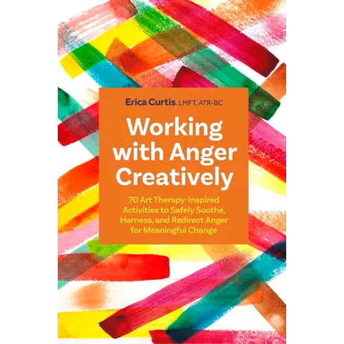Working with Anger Creatively: 70 Art Therapy-Inspired Activities to Safely Soothe, Harness, and Redirect Anger for Meaningful Change