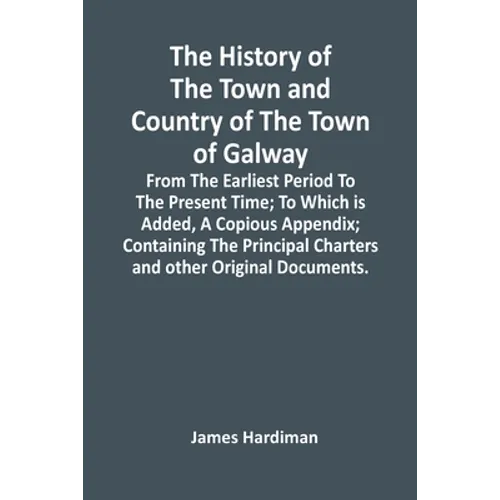 The History Of The Town And Country Of The Town Of Galway: From The Earliest Period To The Present Time; To Which Is Added, A Copious Appendix; Contai
