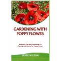 Gardening with Poppy Flower: Beginners Tips And Techniques To Planting And Caring For Poppy Flower