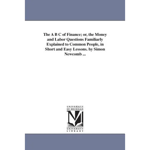 The A B C of Finance; or, the Money and Labor Questions Familiarly Explained to Common People, in Short and Easy Lessons. by Simon Newcomb ...