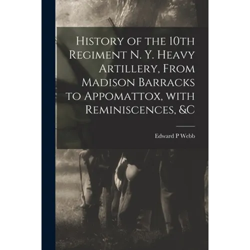 History of the 10th Regiment N. Y. Heavy Artillery, From Madison Barracks to Appomattox, With Reminiscences, &c