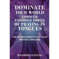 Dominate Your World Through Explosive Power of Praying in Tongues: The Hidden Benefits of Your Prayer Language