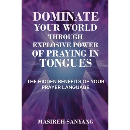 Dominate Your World Through Explosive Power of Praying in Tongues: The Hidden Benefits of Your Prayer Language