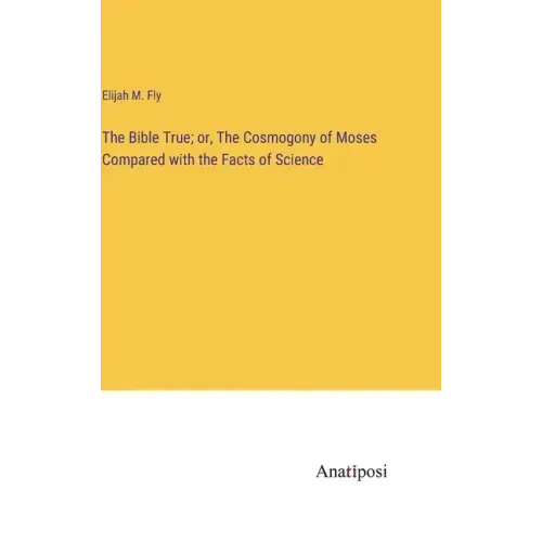The Bible True; or, The Cosmogony of Moses Compared with the Facts of Science