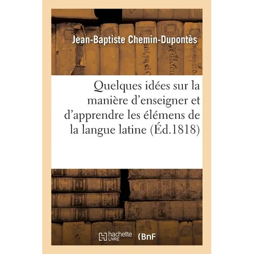 Quelques Idées Sur La Manière d'Enseigner Et d'Apprendre Les Élémens de la Langue Latine: Pour Servir d'Introduction Tant Au Cours de Latinité Élément