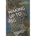 Waking Up to 5g: THE INVISIBLE WORLD OF FREQUENCIES and STEPS TO TAKE NOW TO PREPARE