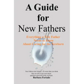 A Guide for New Fathers: Everything a new father needs to know about caring for the newborn