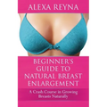 Beginner's Guide to Natural Breast Enlargement: A Crash Course in Growing Breasts Naturally
