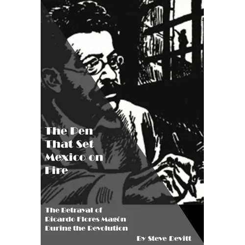 The Pen That Set Mexico on Fire: The Betrayal of Ricardo Flores Magon During the Mexican Revolution