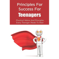 Principles For Success For Teenagers: Practical Advice And Principles Every Teenager Needs To Hear: How To Be A Successful Teenager