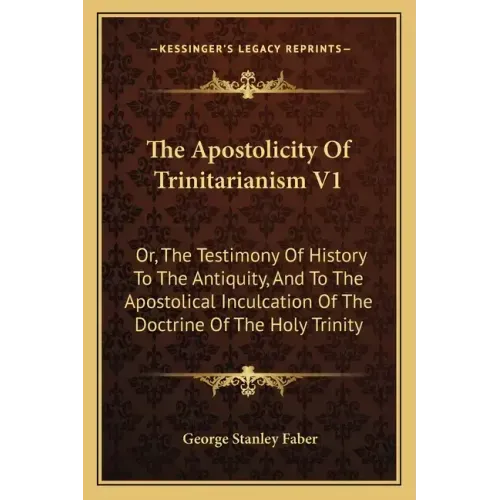 The Apostolicity Of Trinitarianism V1: Or, The Testimony Of History To The Antiquity, And To The Apostolical Inculcation Of The Doctrine Of The Holy T