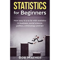 Statistics for Beginners: How easy it is to lie with statistics in business, social science, politics, criminology and law