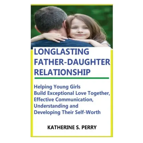 Longlasting Father-Daughter Relationship: Everything Fathers Need to Know about Building, Bounding, Developing, Communicating, Parenting Topics, and B