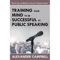 Training Your Mind To Be Successful At Public Speaking: Effective Tips And Methods To Become A Champion Speaker