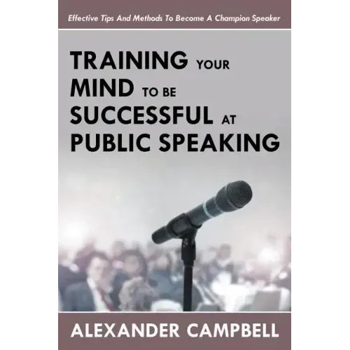 Training Your Mind To Be Successful At Public Speaking: Effective Tips And Methods To Become A Champion Speaker
