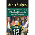 Aaron Rodgers: The Inspirational Story of Football Superstar Aaron Rodgers