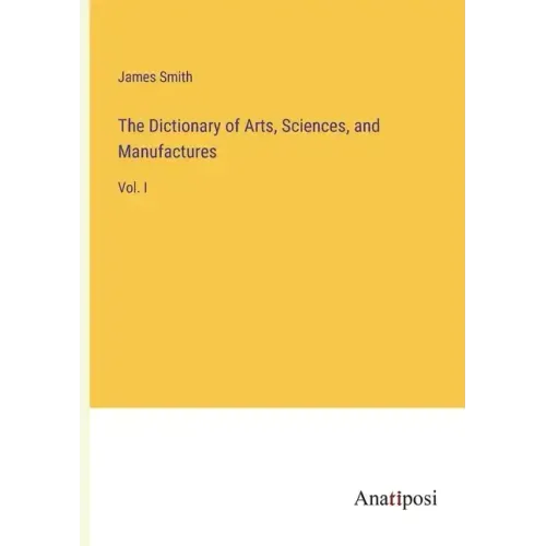 The Dictionary of Arts, Sciences, and Manufactures: Vol. I