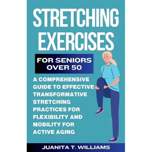 Stretching Exercises For Seniors Over 50: A Comprehensive Guide to Effective Transformative Stretching Practices For Flexibility and Mobility For Acti