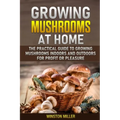 Growing Mushrooms at Home: The Practical Guide to Growing Mushrooms Indoors and Outdoors for Profit or Pleasure
