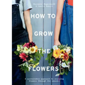 How to Grow the Flowers: A Sustainable Approach to Enjoying Flowers Through the Seasons