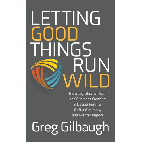 Letting Good Things Run Wild: The Integration of Faith and Business Creating a Deeper Faith, a Better Business, and Greater Impact
