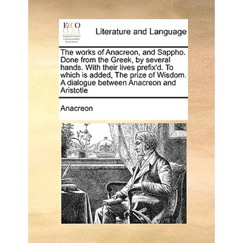 The Works of Anacreon, and Sappho. Done from the Greek, by Several Hands. with Their Lives Prefix'd. to Which Is Added, the Prize of Wisdom. a Dialogu