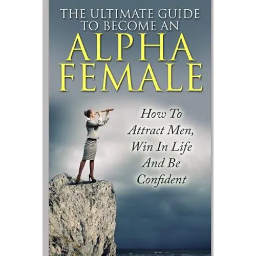 The Ultimate Guide to Become an Alpha Female: How to Attract Men, Win in Life and Be Confident
