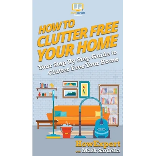 How To Clutter Free Your Home: Your Step By Step Guide To Clutter Free Your Home