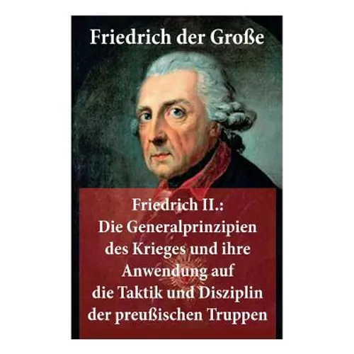 Friedrich II.: Die Generalprinzipien des Krieges und ihre Anwendung auf die Taktik und Disziplin der preußischen Truppen: Friedrich der Große