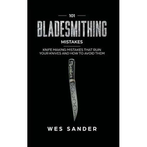 101 Bladesmithing Mistakes: Knife Making Mistakes That Ruin Your Knives and How to Avoid Them