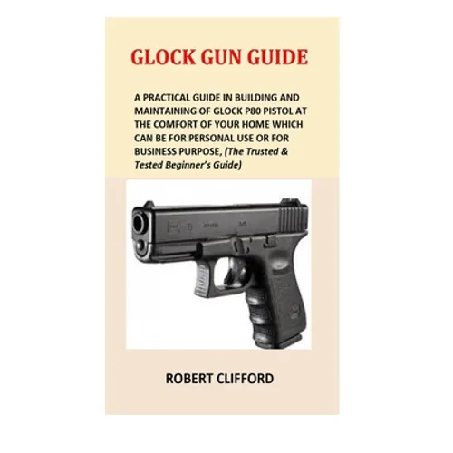 Glock Gun Guide: A Practical Guide In Building And Maintaining Of Glock P80 Pistol At The Comfort Of Your Home Which Can Be For Persona