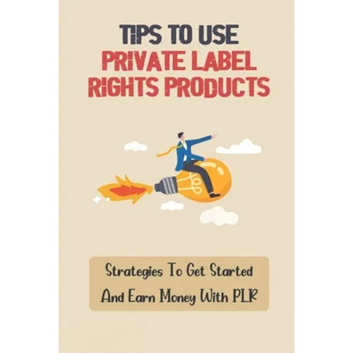 Tips To Use Private Label Rights Products: Strategies To Get Started And Earn Money With PLR: How To Sell Plr Products