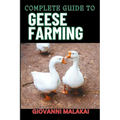 Complete Guide to Geese Farming: Essential Techniques, Sustainable Practices, And Profitable Strategies For Raising Healthy Birds