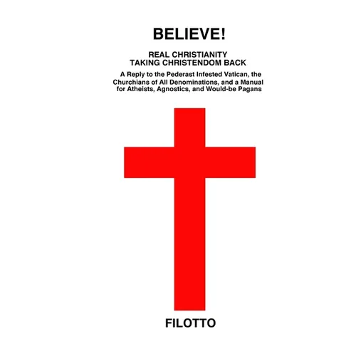 Believe! Real Christianity Taking Christendom Back: A Reply to the Pederast Infested Vatican, the Churchians of All Denominations and a Manual for Ath