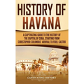 History of Havana: A Captivating Guide to the History of the Capital of Cuba, Starting from Christopher Columbus' Arrival to Fidel Castro