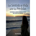 Dar Sentido de Vida ante las Pérdidas: Sanando El Dolor Anímico Y Físico Que Dejan Los Duelo
