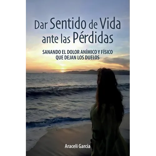 Dar Sentido de Vida ante las Pérdidas: Sanando El Dolor Anímico Y Físico Que Dejan Los Duelo