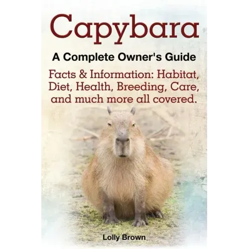 Capybara. Facts & Information: Habitat, Diet, Health, Breeding, Care, and Much More All Covered. a Complete Owner's Guide