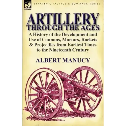 Artillery Through the Ages: A History of the Development and Use of Cannons, Mortars, Rockets & Projectiles from Earliest Times to the Nineteenth