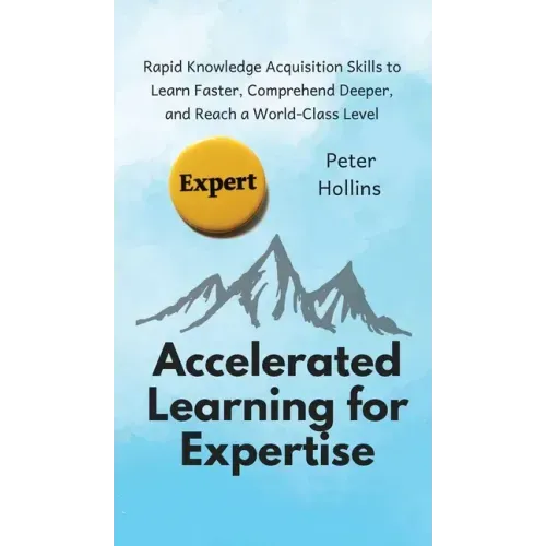 Accelerated Learning for Expertise: Rapid Knowledge Acquisition Skills to Learn Faster, Comprehend Deeper, and Reach a World-Class Level