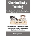 Siberian Husky Training: The Beginner's Guide to Training Your Siberian Husky Puppy: Includes Potty Training, Sit, Stay, Fetch, Drop, Leash Tra