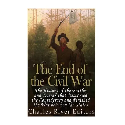 The End of the Civil War: The History of the Battles and Events that Destroyed the Confederacy and Finished the War Between the States