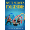 Water Aerobics For Seniors: Complete Guide To No-Impact Water Exercises For Seniors & Everyone Else To Help You Lose Weight And Tone Your Body